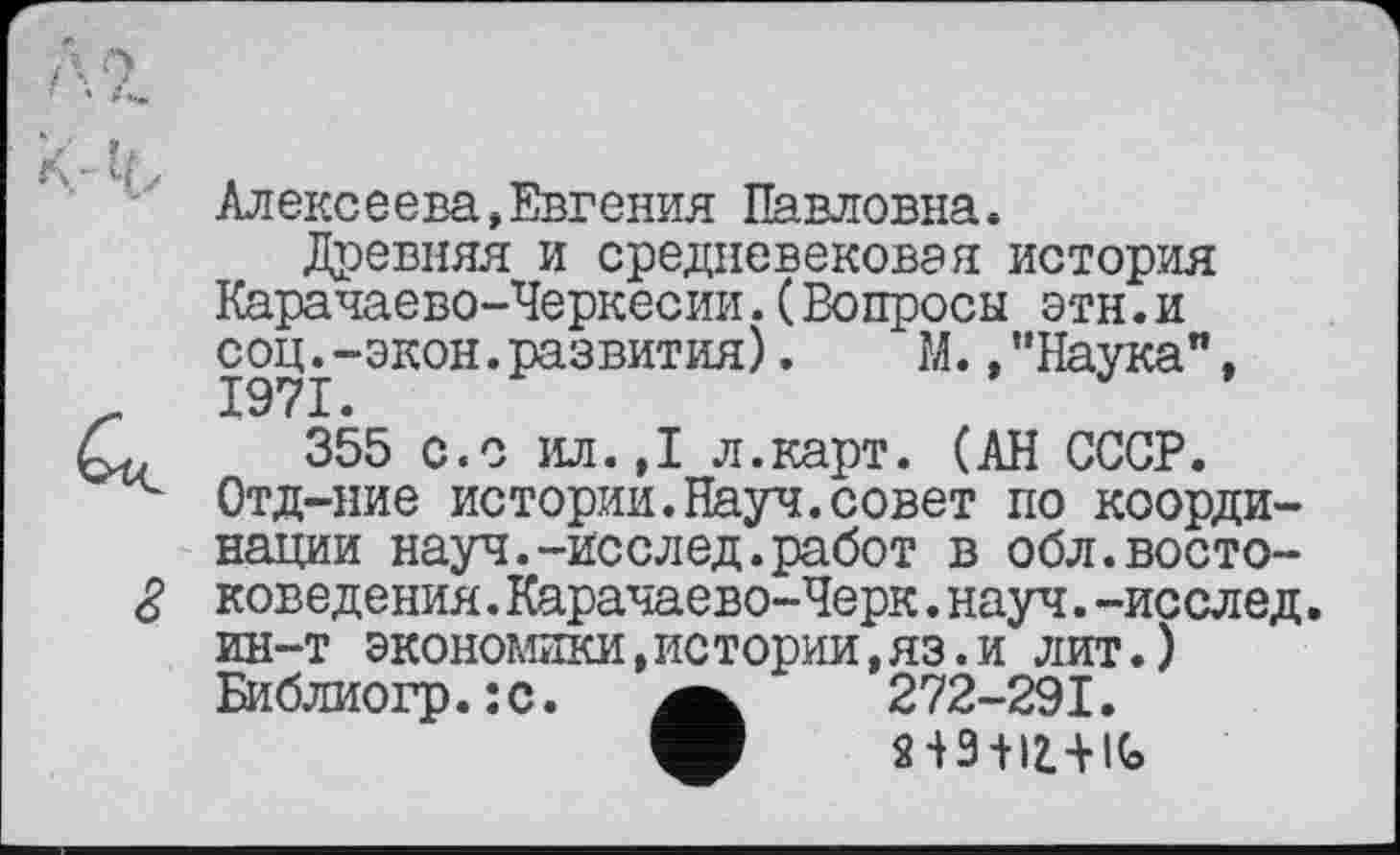 ﻿Алексеева,Евгения Павловна»
Древняя и средневековая история Карачаево-Черкесии.(Вопросы этн.и сощ-экон.развития).	М.,’’Наука",
355 с.с ил.,1 л.карт. (АН СССР. Отд-ние истории.Науч.совет по координации науч.-исслед.работ в обл.востоковедения. Карачаево-Черк . науч, -иссл ед. ин-т экономики,истории,яз.и лит.) Библиогр.:с.	272-291.
V пз-нщс